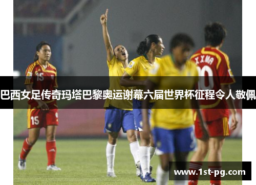 巴西女足传奇玛塔巴黎奥运谢幕六届世界杯征程令人敬佩